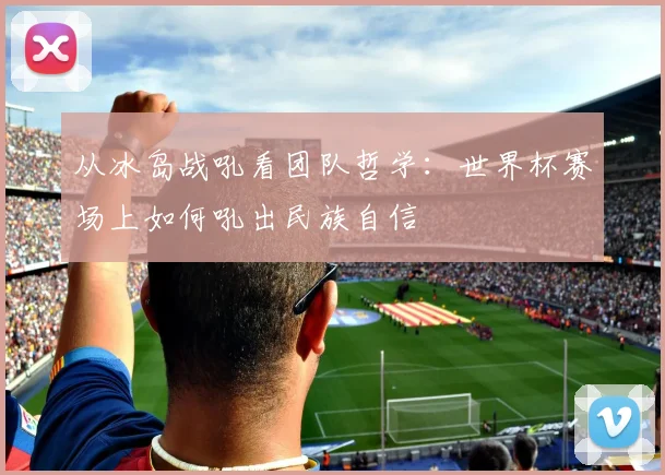 从冰岛战吼看团队哲学:世界杯赛场上如何吼出民族自信