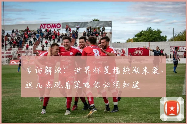 专访解读:世界杯复播热潮来袭,这几点观看策略你必须知道