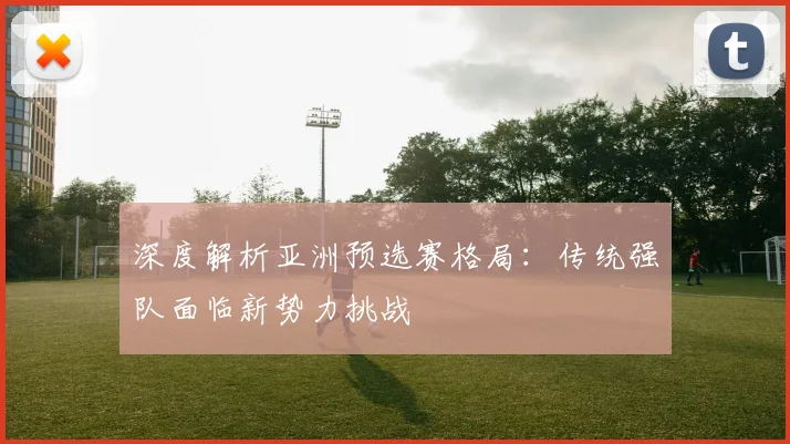 深度解析亚洲预选赛格局:传统强队面临新势力挑战