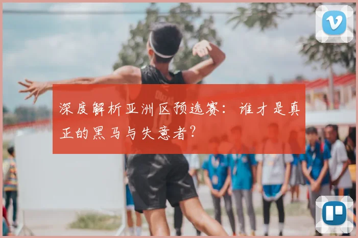 深度解析亚洲区预选赛:谁才是真正的黑马与失意者?