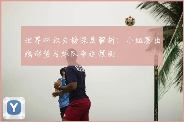 世界杯积分榜深度解析:小组赛出线形势与球队命运预测