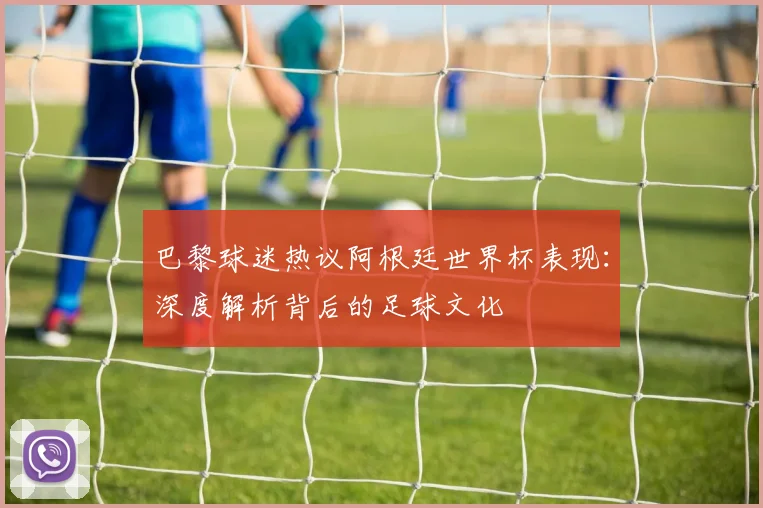 巴黎球迷热议阿根廷世界杯表现：深度解析背后的足球文化