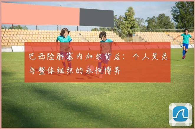 巴西险胜塞内加尔背后：个人灵光与整体组织的永恒博弈