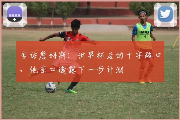 专访詹姆斯:世界杯后的十字路口,他亲口透露下一步计划