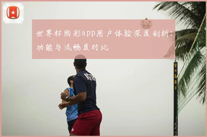 世界杯购彩app用户体验深度剖析:功能与流畅度对比