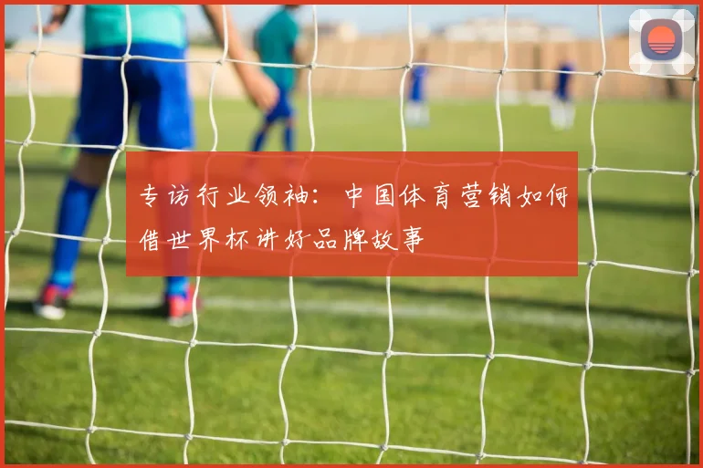 专访行业领袖:中国体育营销如何借世界杯讲好品牌故事