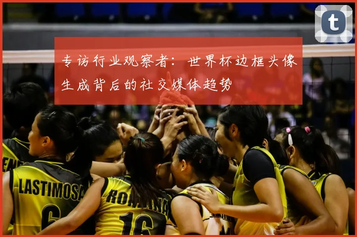 专访行业观察者:世界杯边框头像生成背后的社交媒体趋势