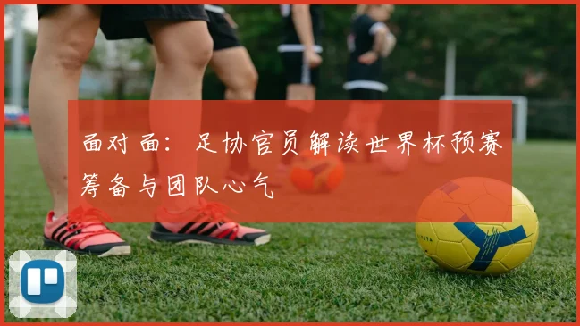 面对面:足协官员解读世界杯预赛筹备与团队心气