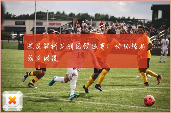 深度解析亚洲区预选赛:传统格局或将颠覆