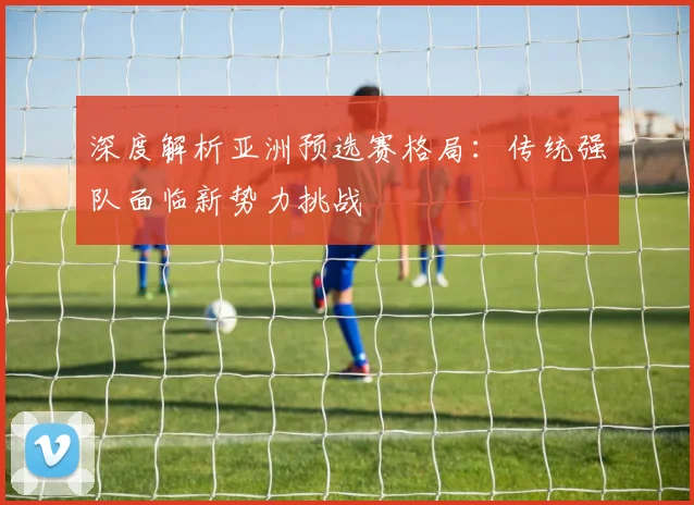 深度解析亚洲预选赛格局:传统强队面临新势力挑战