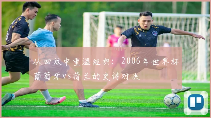 从回放中重温经典：2006年世界杯葡萄牙vs荷兰的史诗对决
